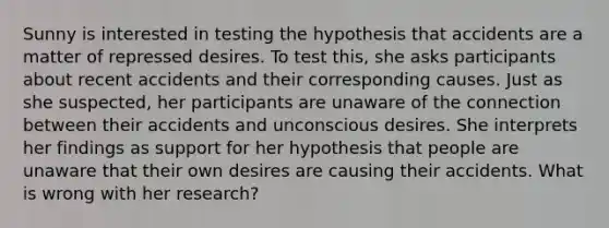 Sunny is interested in testing the hypothesis that accidents are a matter of repressed desires. To test this, she asks participants about recent accidents and their corresponding causes. Just as she suspected, her participants are unaware of the connection between their accidents and unconscious desires. She interprets her findings as support for her hypothesis that people are unaware that their own desires are causing their accidents. What is wrong with her research?