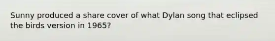 Sunny produced a share cover of what Dylan song that eclipsed the birds version in 1965?