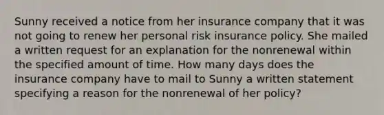 Sunny received a notice from her insurance company that it was not going to renew her personal risk insurance policy. She mailed a written request for an explanation for the nonrenewal within the specified amount of time. How many days does the insurance company have to mail to Sunny a written statement specifying a reason for the nonrenewal of her policy?