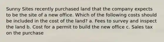 Sunny Sites recently purchased land that the company expects to be the site of a new office. Which of the following costs should be included in the cost of the land? a. Fees to survey and inspect the land b. Cost for a permit to build the new office c. Sales tax on the purchase