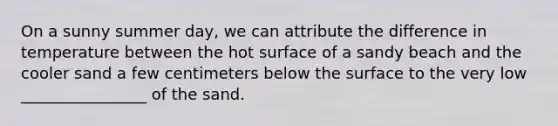 On a sunny summer day, we can attribute the difference in temperature between the hot surface of a sandy beach and the cooler sand a few centimeters below the surface to the very low ________________ of the sand.