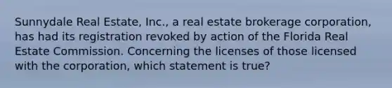 Sunnydale Real Estate, Inc., a real estate brokerage corporation, has had its registration revoked by action of the Florida Real Estate Commission. Concerning the licenses of those licensed with the corporation, which statement is true?