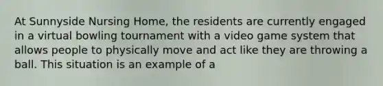 At Sunnyside Nursing Home, the residents are currently engaged in a virtual bowling tournament with a video game system that allows people to physically move and act like they are throwing a ball. This situation is an example of a