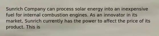 Sunrich Company can process solar energy into an inexpensive fuel for internal combustion engines. As an innovator in its market, Sunrich currently has the power to affect the price of its product. This is