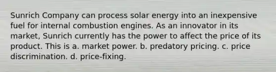 Sunrich Company can process solar energy into an inexpensive fuel for internal combustion engines. As an innovator in its market, Sunrich currently has the power to affect the price of its product. This is​ a. ​market power. b. ​predatory pricing. c. ​price discrimination. d. ​price-fixing.