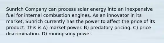 Sunrich Company can process solar energy into an inexpensive fuel for internal <a href='https://www.questionai.com/knowledge/k1dKDQ2j1D-combustion-engines' class='anchor-knowledge'>combustion engines</a>. As an innovator in its market, Sunrich currently has the power to affect the price of its product. This is​ A) ​market power. B) ​predatory pricing. C) ​<a href='https://www.questionai.com/knowledge/kVn3EIqjyf-price-discrimination' class='anchor-knowledge'>price discrimination</a>. D) ​<a href='https://www.questionai.com/knowledge/kpMZyIRREx-monopsony-power' class='anchor-knowledge'>monopsony power</a>.