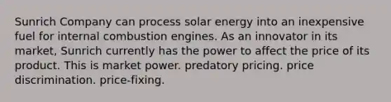 Sunrich Company can process solar energy into an inexpensive fuel for internal combustion engines. As an innovator in its market, Sunrich currently has the power to affect the price of its product. This is​ ​market power. ​predatory pricing. ​price discrimination. ​price-fixing.