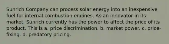 Sunrich Company can process solar energy into an inexpensive fuel for internal combustion engines. As an innovator in its market, Sunrich currently has the power to affect the price of its product. This is​ a. price discrimination. b. market power. c. price-fixing. d. predatory pricing.