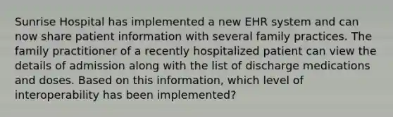 Sunrise Hospital has implemented a new EHR system and can now share patient information with several family practices. The family practitioner of a recently hospitalized patient can view the details of admission along with the list of discharge medications and doses. Based on this information, which level of interoperability has been implemented?