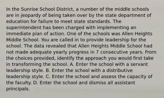 In the Sunrise School District, a number of the middle schools are in jeopardy of being taken over by the state department of education for failure to meet state standards. The superintendent has been charged with implementing an immediate plan of action. One of the schools was Allen Heights Middle School. You are called in to provide leadership for the school. The data revealed that Allen Heights Middle School had not made adequate yearly progress in 7 consecutive years. From the choices provided, identify the approach you would first take in transforming the school. A. Enter the school with a servant leadership style. B. Enter the school with a distributive leadership style. C. Enter the school and assess the capacity of the faculty. D. Enter the school and dismiss all assistant principals.