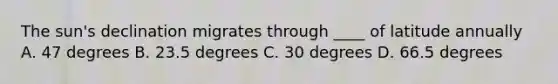 The sun's declination migrates through ____ of latitude annually A. 47 degrees B. 23.5 degrees C. 30 degrees D. 66.5 degrees