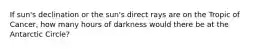 If sun's declination or the sun's direct rays are on the Tropic of Cancer, how many hours of darkness would there be at the Antarctic Circle?