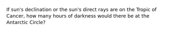 If sun's declination or the sun's direct rays are on the Tropic of Cancer, how many hours of darkness would there be at the Antarctic Circle?