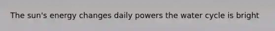 The sun's energy changes daily powers the water cycle is bright
