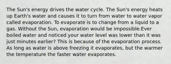 The Sun's energy drives the water cycle. The Sun's energy heats up Earth's water and causes it to turn from water to water vapor called evaporation. To evaporate is to change from a liquid to a gas. Without the Sun, evaporation would be impossible.Ever boiled water and noticed your water level was lower than it was just minutes earlier? This is because of the evaporation process. As long as water is above freezing it evaporates, but the warmer the temperature the faster water evaporates.