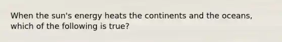 When the sun's energy heats the continents and the oceans, which of the following is true?