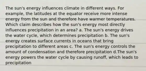 The sun's energy influences climate in different ways. For example, the latitudes at the equator receive more intense energy from the sun and therefore have warmer temperatures. Which claim describes how the sun's energy most directly influences precipitation in an area? a. The sun's energy drives the water cycle, which determines precipitation b. The sun's energy creates surface currents in oceans that bring precipitation to different areas c. The sun's energy controls the amount of condensation and therefore precipitation d.The sun's energy powers the water cycle by causing runoff, which leads to precipitation