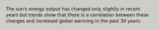 The sun's energy output has changed only slightly in recent years but trends show that there is a correlation between these changes and increased global warming in the past 30 years.