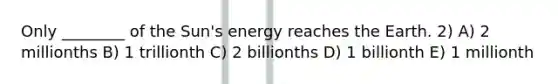 Only ________ of the Sun's energy reaches the Earth. 2) A) 2 millionths B) 1 trillionth C) 2 billionths D) 1 billionth E) 1 millionth