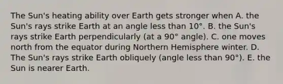 The Sun's heating ability over Earth gets stronger when A. the Sun's rays strike Earth at an angle less than 10°. B. the Sun's rays strike Earth perpendicularly (at a 90° angle). C. one moves north from the equator during Northern Hemisphere winter. D. The Sun's rays strike Earth obliquely (angle less than 90°). E. the Sun is nearer Earth.