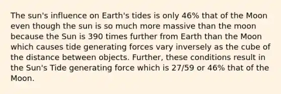 The sun's influence on Earth's tides is only 46% that of the Moon even though the sun is so much more massive than the moon because the Sun is 390 times further from Earth than the Moon which causes tide generating forces vary inversely as the cube of the distance between objects. Further, these conditions result in the Sun's Tide generating force which is 27/59 or 46% that of the Moon.