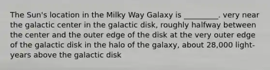 The Sun's location in the Milky Way Galaxy is _________. very near the galactic center in the galactic disk, roughly halfway between the center and the outer edge of the disk at the very outer edge of the galactic disk in the halo of the galaxy, about 28,000 light-years above the galactic disk