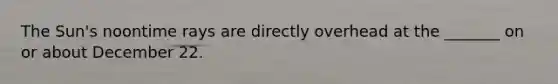 The Sun's noontime rays are directly overhead at the _______ on or about December 22.