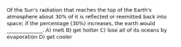 Of the Sun's radiation that reaches the top of the Earth's atmosphere about 30% of it is reflected or reemitted back into space; if the percentage (30%) increases, the earth would ______________. A) melt B) get hotter C) lose all of its oceans by evaporation D) get cooler