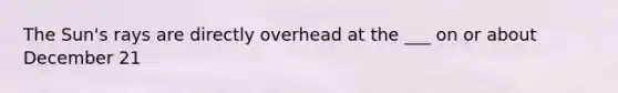 The Sun's rays are directly overhead at the ___ on or about December 21