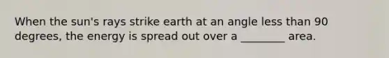 When the sun's rays strike earth at an angle less than 90 degrees, the energy is spread out over a ________ area.