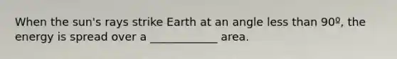 When the sun's rays strike Earth at an angle <a href='https://www.questionai.com/knowledge/k7BtlYpAMX-less-than' class='anchor-knowledge'>less than</a> 90º, the energy is spread over a ____________ area.