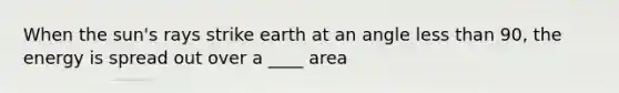 When the sun's rays strike earth at an angle <a href='https://www.questionai.com/knowledge/k7BtlYpAMX-less-than' class='anchor-knowledge'>less than</a> 90, the energy is spread out over a ____ area