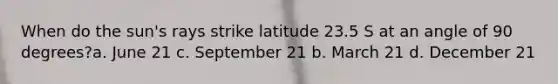 When do the sun's rays strike latitude 23.5 S at an angle of 90 degrees?a. June 21 c. September 21 b. March 21 d. December 21