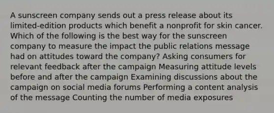 A sunscreen company sends out a press release about its limited-edition products which benefit a nonprofit for skin cancer. Which of the following is the best way for the sunscreen company to measure the impact the public relations message had on attitudes toward the company? Asking consumers for relevant feedback after the campaign Measuring attitude levels before and after the campaign Examining discussions about the campaign on social media forums Performing a content analysis of the message Counting the number of media exposures