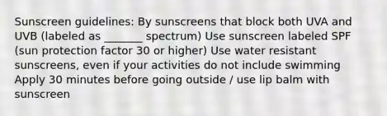 Sunscreen guidelines: By sunscreens that block both UVA and UVB (labeled as _______ spectrum) Use sunscreen labeled SPF (sun protection factor 30 or higher) Use water resistant sunscreens, even if your activities do not include swimming Apply 30 minutes before going outside / use lip balm with sunscreen