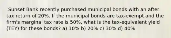 -Sunset Bank recently purchased municipal bonds with an after-tax return of 20%. If the municipal bonds are tax-exempt and the firm's marginal tax rate is 50%, what is the tax-equivalent yield (TEY) for these bonds? a) 10% b) 20% c) 30% d) 40%