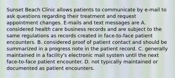 Sunset Beach Clinic allows patients to communicate by e-mail to ask questions regarding their treatment and request appointment changes. E-mails and text messages are A. considered health care business records and are subject to the same regulations as records created in face-to-face patient encounters. B. considered proof of patient contact and should be summarized in a progress note in the patient record. C. generally maintained in a facility's electronic mail system until the next face-to-face patient encounter. D. not typically maintained or documented as patient encounters.