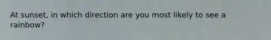 At sunset, in which direction are you most likely to see a rainbow?