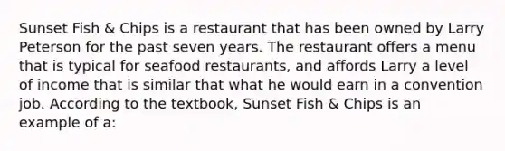 Sunset Fish & Chips is a restaurant that has been owned by Larry Peterson for the past seven years. The restaurant offers a menu that is typical for seafood restaurants, and affords Larry a level of income that is similar that what he would earn in a convention job. According to the textbook, Sunset Fish & Chips is an example of a: