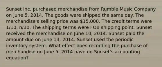 Sunset Inc. purchased merchandise from Rumble Music Company on June 5, 2014. The goods were shipped the same day. The merchandise's selling price was 15,000. The credit terms were 1/10, n/30. The shipping terms were FOB shipping point. Sunset received the merchandise on June 10, 2014. Sunset paid the amount due on June 13, 2014. Sunset used the periodic inventory system. What effect does recording the purchase of merchandise on June 5, 2014 have on Sunset's accounting equation?