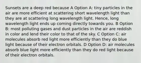 Sunsets are a deep red because A Option A: tiny particles in the air are more efficient at scattering short wavelength light than they are at scattering long wavelength light. Hence, long wavelength light ends up coming directly towards you. B Option B: most polluting gases and dust particles in the air are reddish in color and lend their color to that of the sky. C Option C: air molecules absorb red light more efficiently than they do blue light because of their electron orbitals. D Option D: air molecules absorb blue light more efficiently than they do red light because of their electron orbitals.