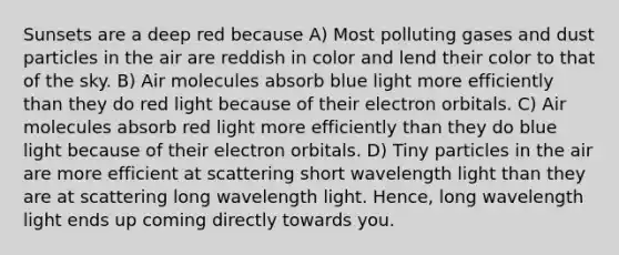 Sunsets are a deep red because A) Most polluting gases and dust particles in the air are reddish in color and lend their color to that of the sky. B) Air molecules absorb blue light more efficiently than they do red light because of their electron orbitals. C) Air molecules absorb red light more efficiently than they do blue light because of their electron orbitals. D) Tiny particles in the air are more efficient at scattering short wavelength light than they are at scattering long wavelength light. Hence, long wavelength light ends up coming directly towards you.