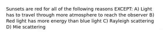 Sunsets are red for all of the following reasons EXCEPT: A) Light has to travel through more atmosphere to reach the observer B) Red light has more energy than blue light C) Rayleigh scattering D) Mie scattering