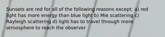 Sunsets are red for all of the following reasons except: a) red light has more energy than blue light b) Mie scattering c) Rayleigh scattering d) light has to travel through more atmosphere to reach the observer