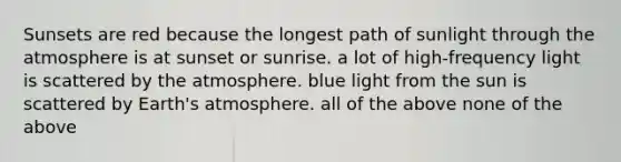 Sunsets are red because the longest path of sunlight through the atmosphere is at sunset or sunrise. a lot of high-frequency light is scattered by the atmosphere. blue light from the sun is scattered by Earth's atmosphere. all of the above none of the above