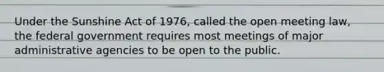 Under the Sunshine Act of 1976, called the open meeting law, the federal government requires most meetings of major administrative agencies to be open to the public.