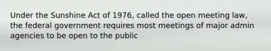 Under the Sunshine Act of 1976, called the open meeting law, the federal government requires most meetings of major admin agencies to be open to the public