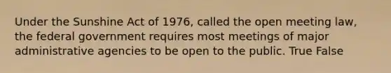 Under the Sunshine Act of 1976, called the open meeting law, the federal government requires most meetings of major administrative agencies to be open to the public. True False