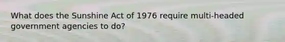 What does the Sunshine Act of 1976 require multi-headed government agencies to do?