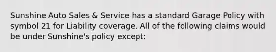 Sunshine Auto Sales & Service has a standard Garage Policy with symbol 21 for Liability coverage. All of the following claims would be under Sunshine's policy except: